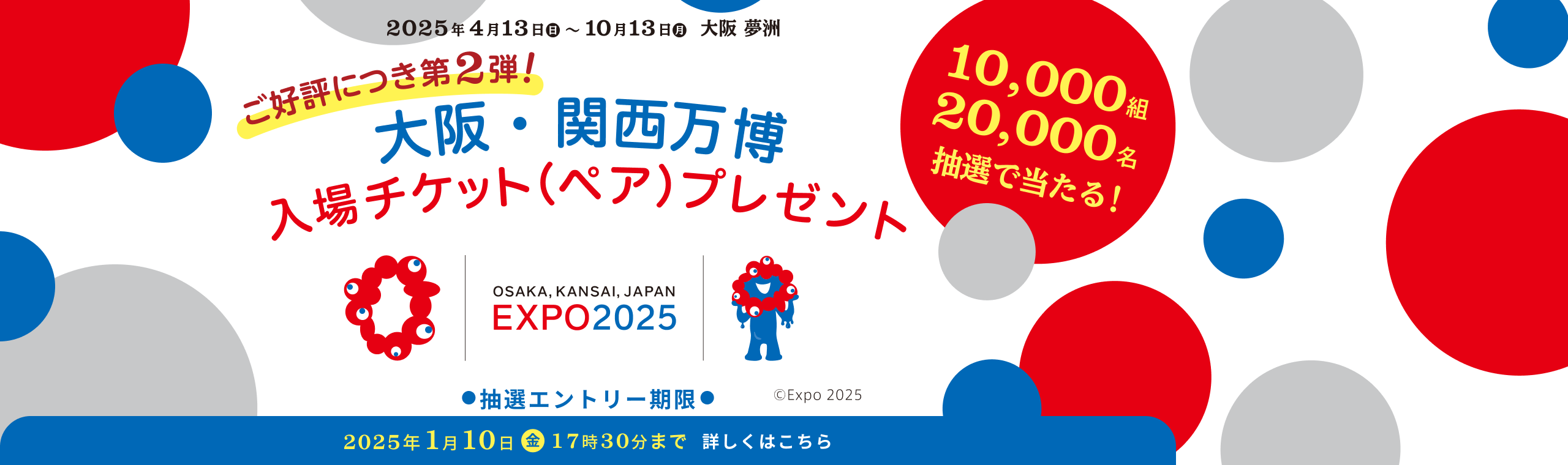 2025年4月13日（日）～10月13日（月）大阪 夢洲 ご好評につき第2弾!「大阪・関西万博」入場チケット（ペア）プレゼント OSAKA, KANSAI, JAPAN EXPO2025 抽選エントリー期限 2025年1月10日（金）17時30分まで 詳しくはこちら