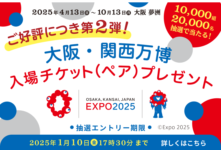 2025年4月13日（日）～10月13日（月）大阪 夢洲 ご好評につき第2弾!「大阪・関西万博」入場チケット（ペア）プレゼント OSAKA, KANSAI, JAPAN EXPO2025 抽選エントリー期限 2025年1月10日（金）17時30分まで 詳しくはこちら