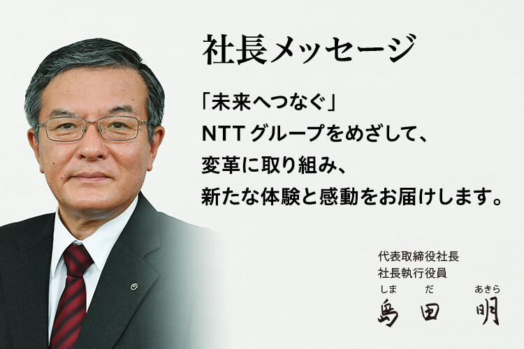 社長メッセージ「未来へつなぐ」NTTグループをめざして、変革に取り組み、新たな体験と感動をお届けします。[代表取締役社長 社長執行役員 島田 明]
