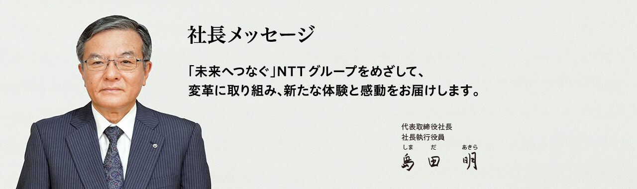 社長メッセージ「未来へつなぐ」NTTグループをめざして、変革に取り組み、新たな体験と感動をお届けします。[代表取締役社長 社長執行役員 島田 明]