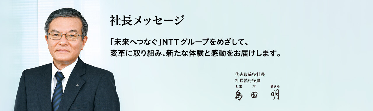 社長メッセージ「未来へつなぐ」NTTグループをめざして、変革に取り組み、新たな体験と感動をお届けします。[代表取締役社長 社長執行役員 島田 明]