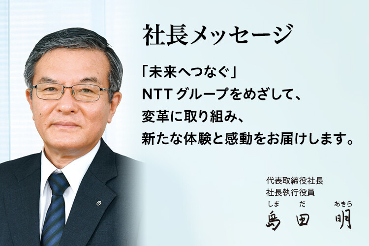 社長メッセージ「未来へつなぐ」NTTグループをめざして、変革に取り組み、新たな体験と感動をお届けします。[代表取締役社長 社長執行役員 島田 明]