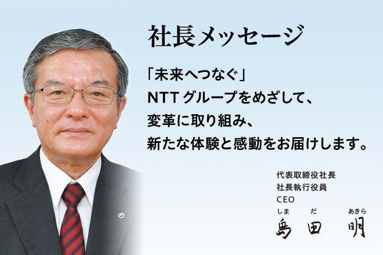 社長メッセージ「未来へつなぐ」NTTグループをめざして、変革に取り組み、新たな体験と感動をお届けします。[代表取締役社長 社長執行役員 CEO 島田 明]