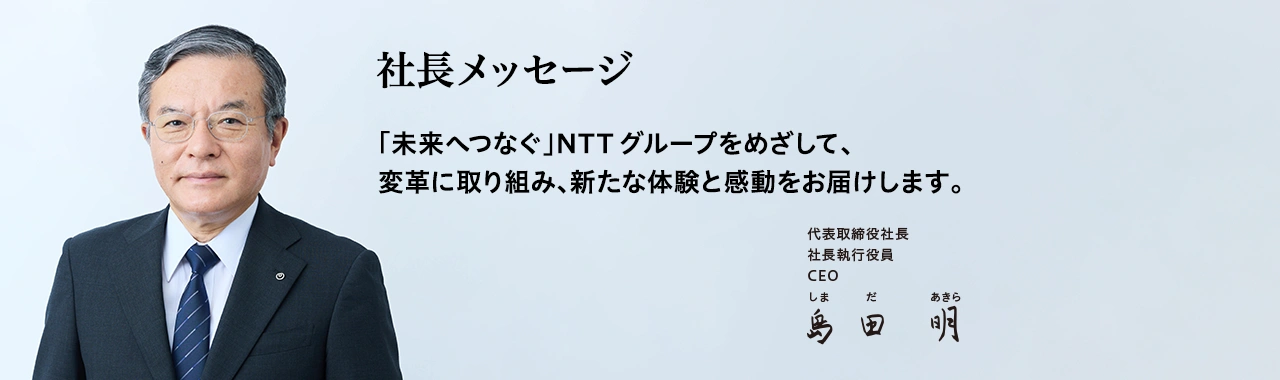 社長メッセージ「未来へつなぐ」NTTグループをめざして、変革に取り組み、新たな体験と感動をお届けします。[代表取締役社長 社長執行役員 CEO 島田 明]