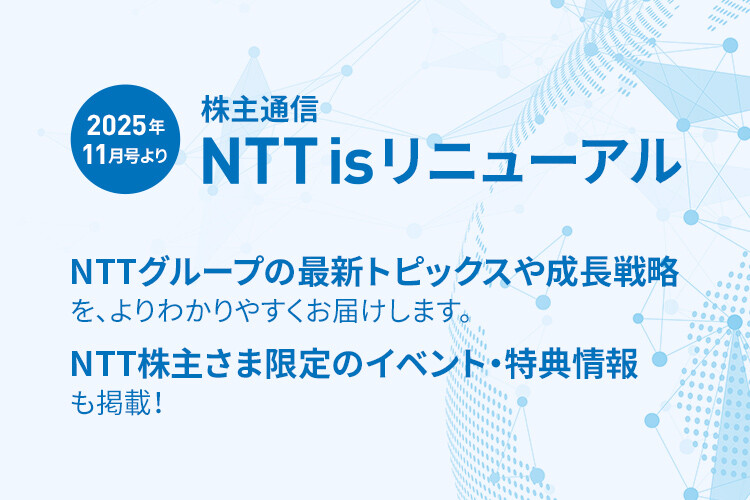 2025年11月号より 株主通信 NTT is リニューアル NTTグループの最新トピックスや成長戦略を、よりわかりやすくお届けします。NTT株主さま限定のイベント・特典情報も掲載！