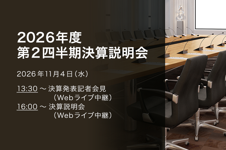 [決算説明会] 2026年度 第2四半期決算説明会 2026年11月4日（水）13:30～決算発表記者会見（Webライブ中継）16:00～決算説明会（Webライブ中継）