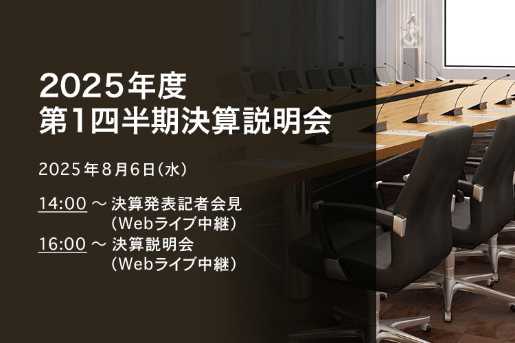 [決算説明会] 2025年度 第1四半期決算説明会 2025年8月6日（水）14:00～決算発表記者会見（Webライブ中継）16:00～決算説明会（Webライブ中継）