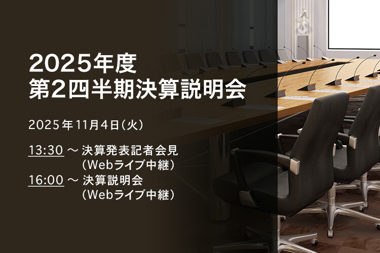 [決算説明会] 2025年度 第2四半期決算説明会 2025年11月4日（火）13:30～決算発表記者会見（Webライブ中継）16:00～決算説明会（Webライブ中継）