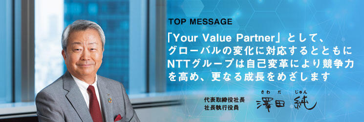「Your Value Partner」として、グローバルの変化に対応するとともにNTTグループは自己変革により競争力を高め、更なる成長をめざします。 代表取締役社長 社長執行役員 澤田純（さわだじゅん）
