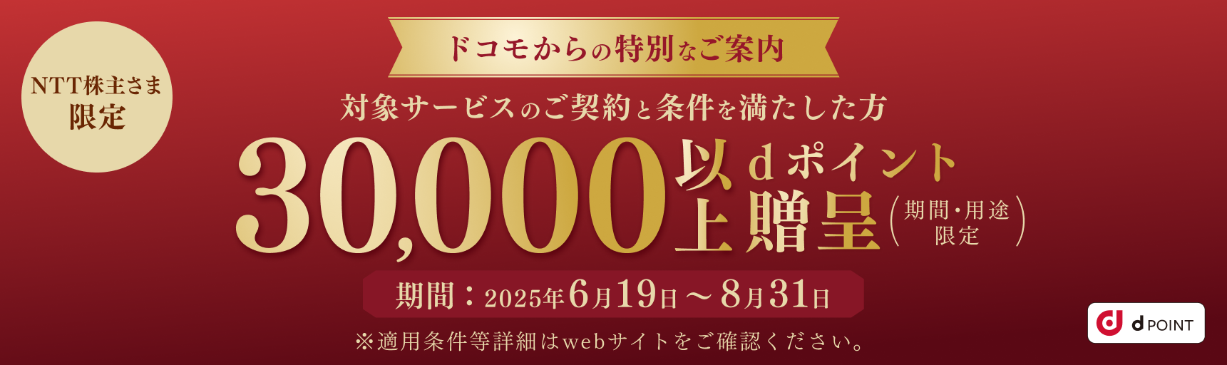 NTT株主さま限定 ドコモからの特別なご案内 対象サービスのご契約と条件を満たした方 30,000以上dポイント贈呈（期間・用途限定） 期間：2025年6月19日～8月31日 ※適用条件等詳細はwebサイトをご確認ください。