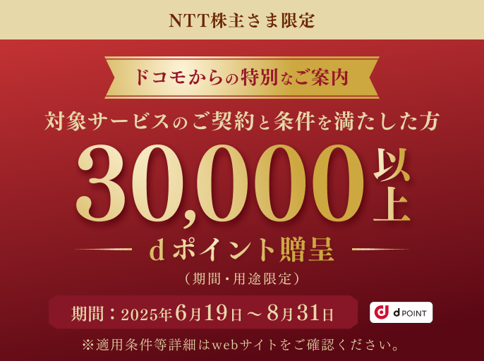 NTT株主さま限定 ドコモからの特別なご案内 対象サービスのご契約と条件を満たした方 30,000以上dポイント贈呈（期間・用途限定） 期間：2025年6月19日～8月31日 ※適用条件等詳細はwebサイトをご確認ください。