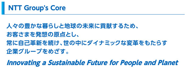 NTT Group's Core：人々の豊かな暮らしと地球の未来に貢献するため、お客さまを発想の原点とし、常に自己革新を続け、世の中にダイナミックな変革をもたらす企業グループをめざす。Innovating a Sustainable Future for People and Planet