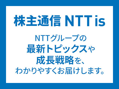 株主通信 NTT is NTTグループの最新トピックスや成長戦略を、わかりやすくお届けします。