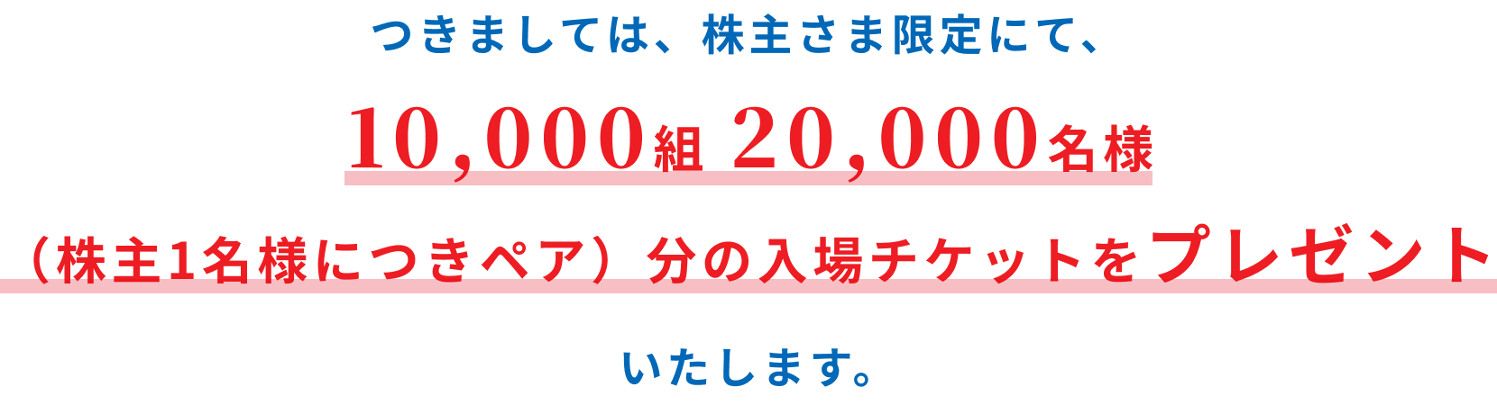 つきましては、株主さま限定にて、10,000組20,000名様（株主1名様につきペア）分の入場チケットをプレゼントいたします。